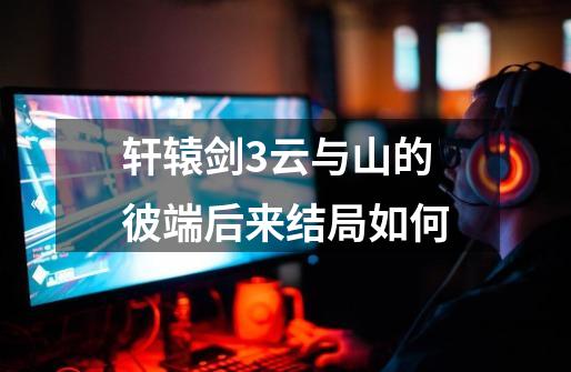 轩辕剑3云与山的彼端后来结局如何-第1张-游戏信息-龙启网
