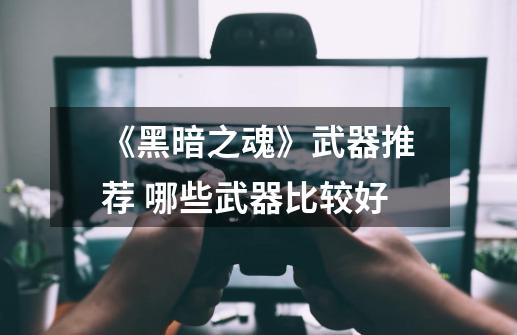《黑暗之魂》武器推荐 哪些武器比较好-第1张-游戏信息-龙启网