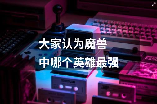 大家认为魔兽 中哪个英雄最强-第1张-游戏信息-龙启网