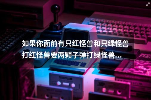 如果你面前有只红怪兽和只绿怪兽打红怪兽要两颗子弹打绿怪兽要一颗子弹你有两子弹和一把枪你能打死两只怪-第1张-游戏信息-龙启网