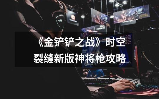 《金铲铲之战》时空裂缝新版神将枪攻略-第1张-游戏信息-龙启网
