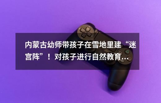 内蒙古幼师带孩子在雪地里建“迷宫阵”!对孩子进行自然教育是否有必要-第1张-游戏信息-龙启网
