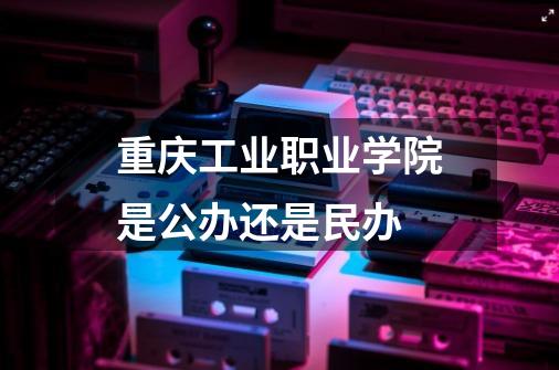 重庆工业职业学院是公办还是民办-第1张-游戏信息-龙启网