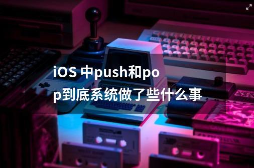 iOS 中push和pop到底系统做了些什么事-第1张-游戏信息-龙启网