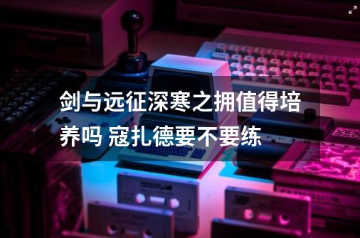剑与远征深寒之拥值得培养吗 寇扎德要不要练-第1张-游戏信息-龙启网