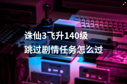 诛仙3飞升140级跳过剧情任务怎么过-第1张-游戏信息-龙启网