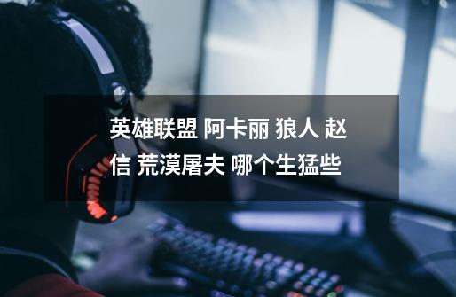 英雄联盟 阿卡丽 狼人 赵信 荒漠屠夫 哪个生猛些-第1张-游戏信息-龙启网