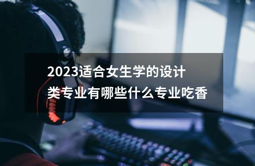 2023适合女生学的设计类专业有哪些什么专业吃香-第1张-游戏信息-龙启网