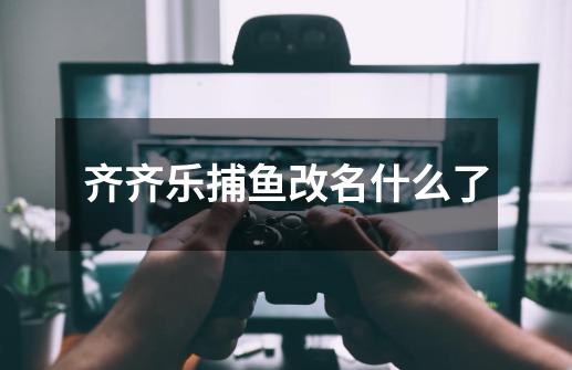 齐齐乐捕鱼改名什么了-第1张-游戏信息-龙启网