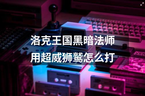 洛克王国黑暗法师用超威狮鹫怎么打-第1张-游戏信息-龙启网