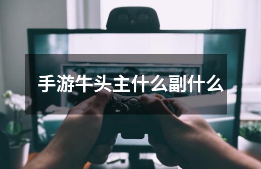 手游牛头主什么副什么-第1张-游戏信息-龙启网