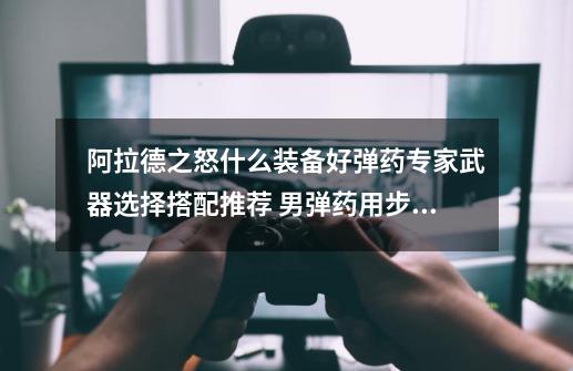 阿拉德之怒什么装备好弹药专家武器选择搭配推荐 男弹药用步枪还是手弩-第1张-游戏信息-龙启网
