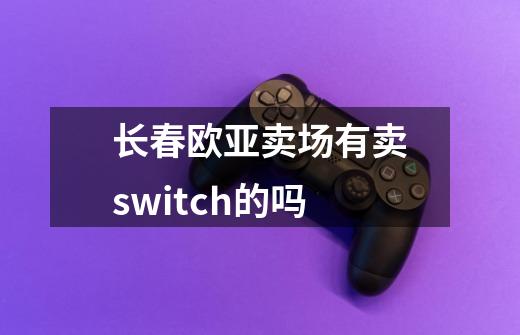 长春欧亚卖场有卖switch的吗-第1张-游戏信息-龙启网
