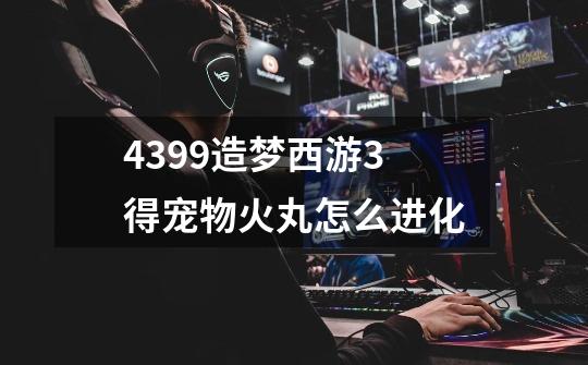 4399造梦西游3得宠物火丸怎么进化-第1张-游戏信息-龙启网