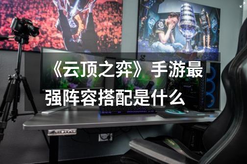 《云顶之弈》手游最强阵容搭配是什么-第1张-游戏信息-龙启网