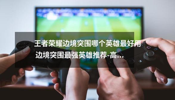 王者荣耀边境突围哪个英雄最好用 边境突围最强英雄推荐-高手进阶-安族网-第1张-游戏信息-龙启网