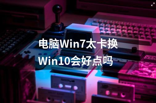 电脑Win7太卡换Win10会好点吗-第1张-游戏信息-龙启网