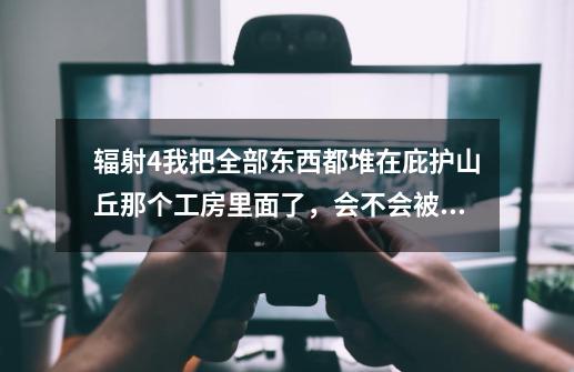 辐射4我把全部东西都堆在庇护山丘那个工房里面了，会不会被偷啊-第1张-游戏信息-龙启网