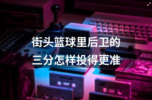 街头篮球里后卫的三分怎样投得更准-第1张-游戏信息-龙启网