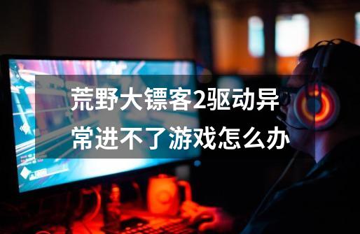 荒野大镖客2驱动异常进不了游戏怎么办-第1张-游戏信息-龙启网