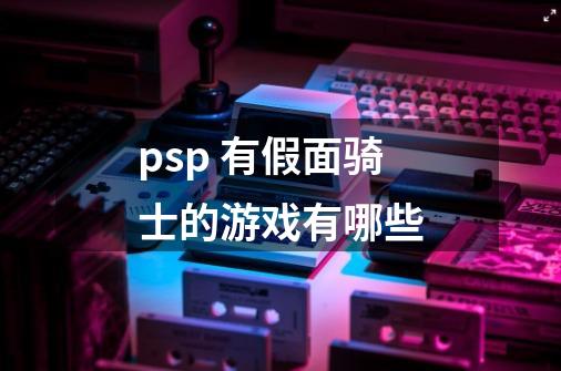psp 有假面骑士的游戏有哪些-第1张-游戏信息-龙启网