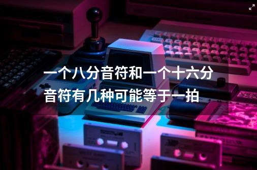 一个八分音符和一个十六分音符有几种可能等于一拍-第1张-游戏信息-龙启网