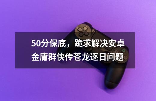 50分保底，跪求解决安卓金庸群侠传苍龙逐日问题-第1张-游戏信息-龙启网