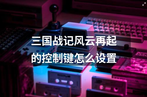 三国战记风云再起的控制键怎么设置-第1张-游戏信息-龙启网