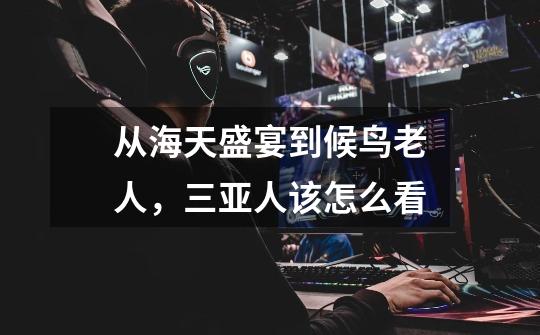 从海天盛宴到候鸟老人，三亚人该怎么看-第1张-游戏信息-龙启网