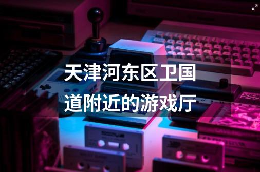 天津河东区卫国道附近的游戏厅-第1张-游戏信息-龙启网
