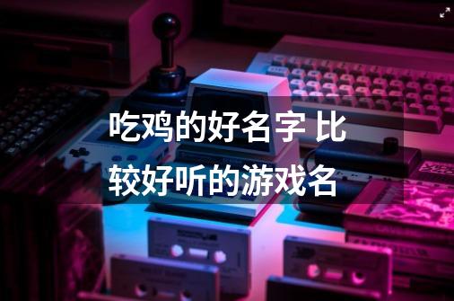 吃鸡的好名字 比较好听的游戏名-第1张-游戏信息-龙启网