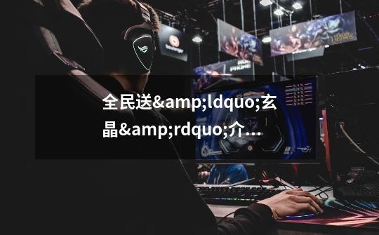 全民送“玄晶”介绍_全民送“玄晶”是什么-第1张-游戏信息-龙启网
