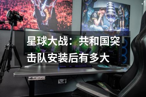 星球大战：共和国突击队安装后有多大-第1张-游戏信息-龙启网