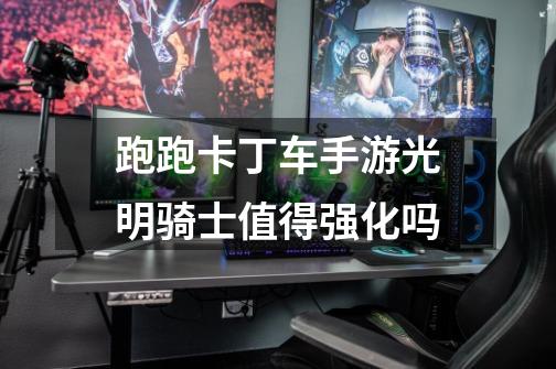 跑跑卡丁车手游光明骑士值得强化吗-第1张-游戏信息-龙启网