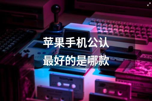 苹果手机公认最好的是哪款-第1张-游戏信息-龙启网