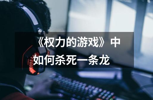 《权力的游戏》中如何杀死一条龙-第1张-游戏信息-龙启网