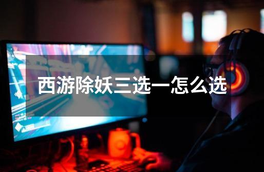 西游除妖三选一怎么选-第1张-游戏信息-龙启网
