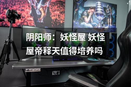 阴阳师:妖怪屋 妖怪屋帝释天值得培养吗-第1张-游戏信息-龙启网