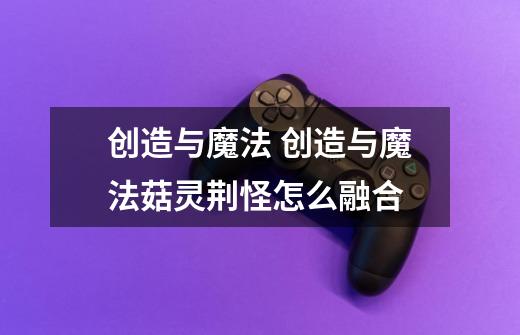 创造与魔法 创造与魔法菇灵荆怪怎么融合-第1张-游戏信息-龙启网