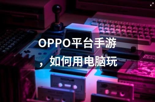 OPPO平台手游，如何用电脑玩-第1张-游戏信息-龙启网