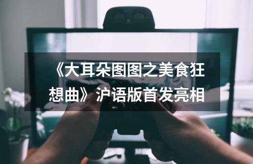 《大耳朵图图之美食狂想曲》沪语版首发亮相-第1张-游戏信息-龙启网