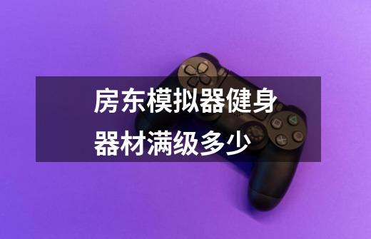 房东模拟器健身器材满级多少-第1张-游戏信息-龙启网