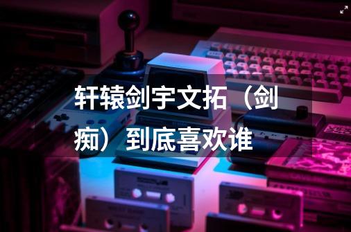 轩辕剑宇文拓(剑痴)到底喜欢谁-第1张-游戏信息-龙启网