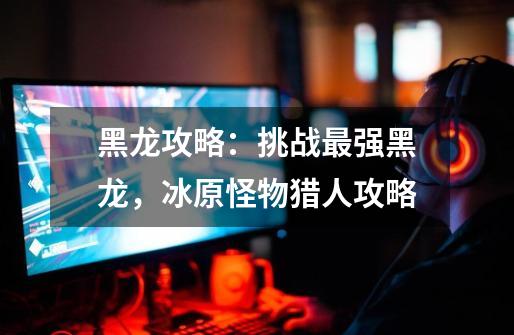 黑龙攻略:挑战最强黑龙,冰原怪物猎人攻略-第1张-游戏信息-龙启网