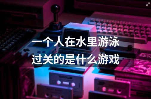 一个人在水里游泳过关的是什么游戏-第1张-游戏信息-龙启网