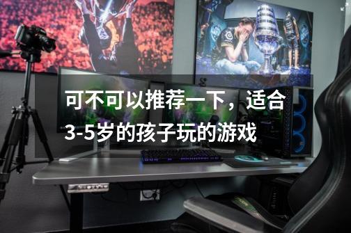 可不可以推荐一下，适合3-5岁的孩子玩的游戏-第1张-游戏信息-龙启网
