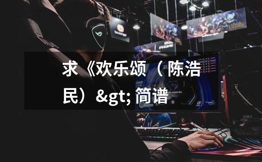 求《欢乐颂( 陈浩民)> 简谱-第1张-游戏信息-龙启网