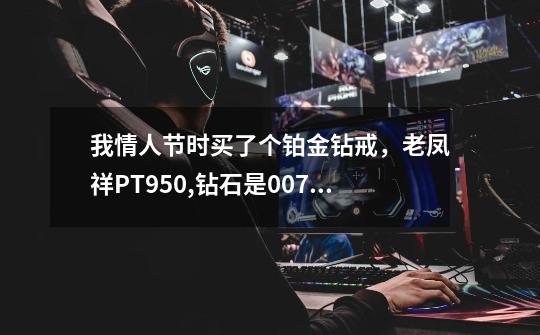 我情人节时买了个铂金钻戒，老凤祥PT950,钻石是0.071ct,买了2600块，请问贵么-第1张-游戏信息-龙启网