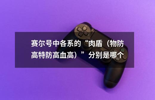 赛尔号中各系的“肉盾(物防高特防高血高)”分别是哪个-第1张-游戏信息-龙启网
