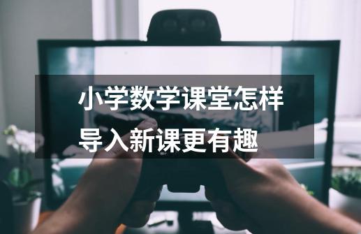 小学数学课堂怎样导入新课更有趣-第1张-游戏信息-龙启网